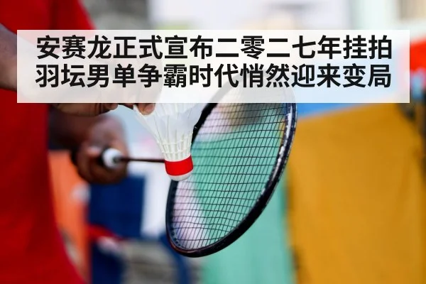 安赛龙正式宣布二零二七年挂拍羽坛男单争霸时代悄然迎来变局