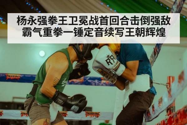 杨永强拳王卫冕战首回合击倒强敌霸气重拳一锤定音续写王朝辉煌